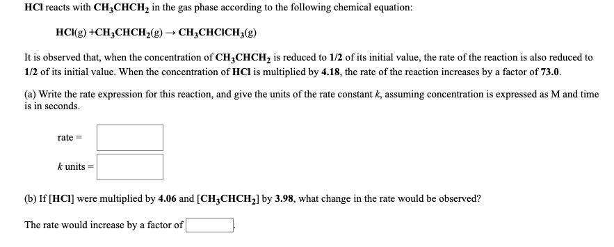 HCl reacts with CH3CHCH2 in the gas phase according to the following chemical equation:
HC(g) +CH;CHCH2(g) → CH;CHCICH3(g)
It is observed that, when the concentration of CH3CHCH, is reduced to 1/2 of its initial value, the rate of the reaction is also reduced to
1/2 of its initial value. When the concentration of HCl is multiplied by 4.18, the rate of the reaction increases by a factor of 73.0.
(a) Write the rate expression for this reaction, and give the units of the rate constant k, assuming concentration is expressed as M and time
is in seconds.
rate =
k units =
(b) If [HC1] were multiplied by 4.06 and [CH3CHCH2] by 3.98, what change in the rate would be observed?
The rate would increase by a factor of |
