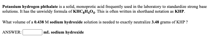 Potassium hydrogen phthalate is a solid, monoprotic acid frequently used in the laboratory to standardize strong base
solutions. It has the unwieldy formula of KHC3H,04. This is often written in shorthand notation as KHP.
What volume of a 0.438 M sodium hydroxide solution is needed to exactly neutralize 3.48 grams of KHP ?
