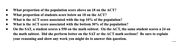 What proportion of the population score above an 18 on the ACT?
What proportion of students score below an 18 on the ACT?
What is the ACT score associated with the top 10% of the population?
What is the ACT score associated with the bottom 30% of the population?
On the SAT, a student scores a 550 on the math subtest. On the ACT, the same student scores a 24 on
the math subtest. Did she perform better on the SAT or the ACT math sections? Be sure to explain
vour reasoning and show any work you might do to answer this question.
