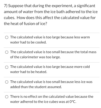 7) Suppose that during the experiment, a significant
amount of water from the ice bath adhered to the ice
cubes. How does this affect the calculated value for
the heat of fusion of ice?
O The calculated value is too large because less warm
water had to be cooled.
O The calculated value is too small because the total mass
of the calorimeter was too large.
O The calculated value is too large because more cold
water had to be heated.
The calculated value is too small because less ice was
added than the student assumed.
O There is no effect on the calculated value because the
water adhered to the ice cubes was at 0°C.
