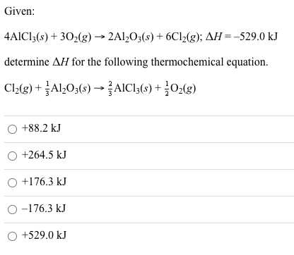 Given:
4AICI3(s) + 302(g) → 2Al,O3(s) + 6C12(g); AH=-529.0 kJ
determine AH for the following thermochemical equation.
Cl,(3) + Al,O;(s) → AICI,(9) + 02(g)
O +88.2 kJ
O +264.5 kJ
O +176.3 kJ
O -176.3 kJ
O +529.0 kJ
