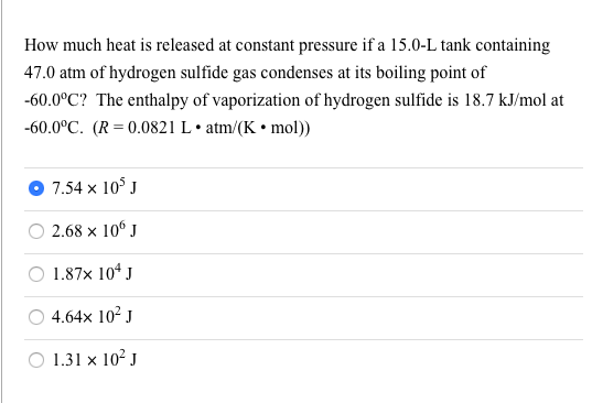 How much heat is released at constant pressure if a 15.0-L tank containing
47.0 atm of hydrogen sulfide gas condenses at its boiling point of
-60.0°C? The enthalpy of vaporization of hydrogen sulfide is 18.7 kJ/mol at
-60.0°C. (R= 0.0821 L• atm/(K • mol))
O 7.54 x 10° J
O 2.68 x 10° J
O 1.87x 10* J
O 4.64x 10² J
O 1.31 x 10² J
