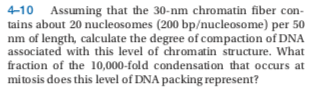 4-10 Assuming that the 30-nm chromatin fiber con-
tains about 20 nucleosomes (200 bp/nucleosome) per 50
nm of length, calculate the degree of compaction of DNA
associated with this level of chromatin structure. What
fraction of the 10,000-fold condensation that occurs at
mitosis does this level of DNA packing represent?
