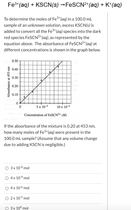Fe*(aq) + KSCN(s) →FESCN²+(aq) + K*(aq)
To determine the moles of Fe3*(aq) in a 100.0 mL
sample of an unknown solution, excess KSCN(s) is
added to convert all the Fe3*(aq) species into the dark
red species FeSCN²*(aq), as represented by the
equation above. The absorbance of FESCN2*(aq) at
different concentrations is shown in the graph below.
0.50
0.40
0.30
0.20
0.10
5x 10-5
10 x 10-5
Concentration of FeSCN²* (M)
If the absorbance of the mixture is 0.20 at 453 nm,
how many moles of Fe3+(aq) were present in the
100.0 mL sample? (Assume that any volume change
due to adding KSCN is negligible.)
О Зх 106 mol
O 4x 104 mol
4x 10-6 mol
O 2x 105 mol
О 3х 104 mol
Absorbance at 453 nm

