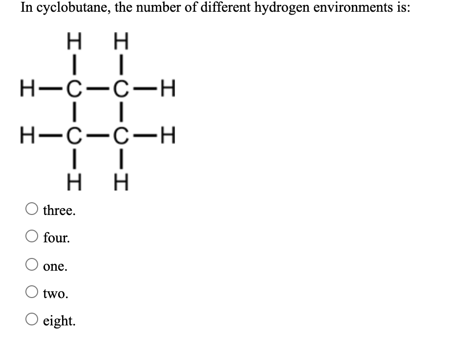 In cyclobutane, the number of different hydrogen environments is:
нн
H-C-C-H
H-C-C-H
H H
three.
four.
one.
two.
O eight.
