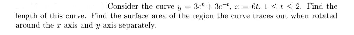 Consider the curve y = 3e + 3e-t, x = 6t, 1 < t < 2. Find the
length of this curve. Find the surface area of the region the curve traces out when rotated
around the x axis and y axis separately.
