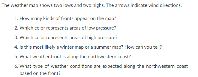 The weather map shows two lows and two highs. The arrows indicate wind directions.
1. How many kinds of fronts appear on the map?
2. Which color represents areas of low pressure?
3. Which color represents areas of high pressure?
4. Is this most likely a winter map or a summer map? How can you tell?
5. What weather front is along the northwestern coast?
6. What type of weather conditions are expected along the northwestern coast
based on the front?
