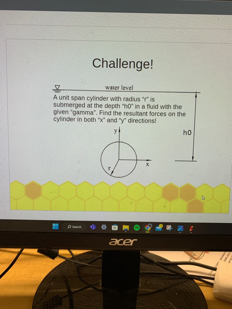 Challenge!
water level
A unit span cylinder with radius "r" is
submerged at the depth "h0" in a fluid with the
given "gamma". Find the resultant forces on the
cylinder in both "x" and "y" directions!
Search
r
acer
X
ho
24wded elect
ykwh and S
ques