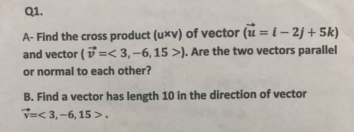 Q1.
A- Find the cross product (uxv) of vector (u = i- 2j + 5k)
and vector ( v =< 3,-6,15 >). Are the two vectors parallel
or normal to each other?
B. Find a vector has length 10 in the direction of vector
V=< 3,-6, 15 >.
