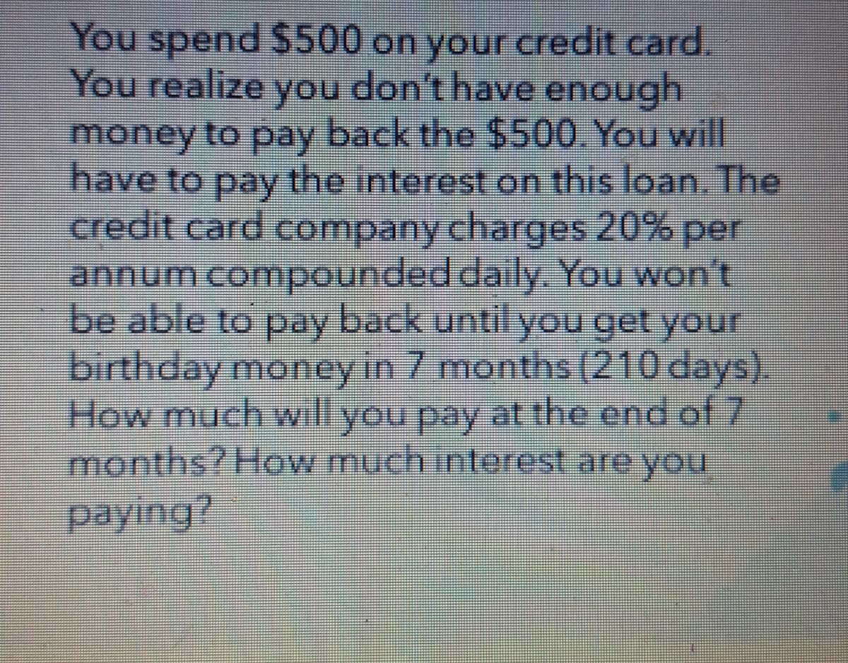 You spend $500 on your credit card.
You realize you don't have enough.
money to pay back the $500. You will
have to pay the interest on this loan. The
credit card company charges 20% per
annum compounded daily. You won't
be able to pay back until you get your
birthday money in 7 months (210 days).
How much will you pay at the end of 7
months? How much interest are you
paying?
