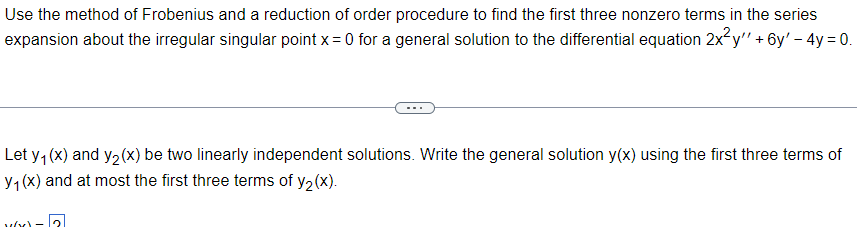 Use the method of Frobenius and a reduction of order procedure to find the first three nonzero terms in the series
expansion about the irregular singular point x =0 for a general solution to the differential equation 2x²y'' + 6y' - 4y= 0.
Let y₁ (x) and y₂(x) be two linearly independent solutions. Write the general solution y(x) using the first three terms of
y₁ (x) and at most the first three terms of y₂(x).