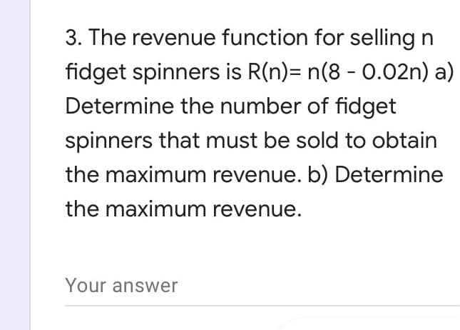 3. The revenue function for selling n
fidget spinners is R(n)= n(8 - 0.02n) a)
Determine the number of fidget
spinners that must be sold to obtain
the maximum revenue. b) Determine
the maximum revenue.
Your answer
