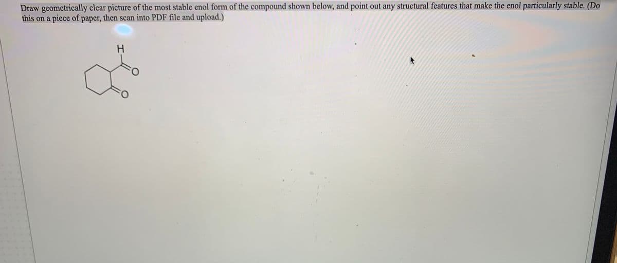 Draw geometrically clear picture of the most stable enol form of the compound shown below, and point out any structural features that make the enol particularly stable. (Do
this on a piece of paper, then scan into PDF file and upload.)
H.
