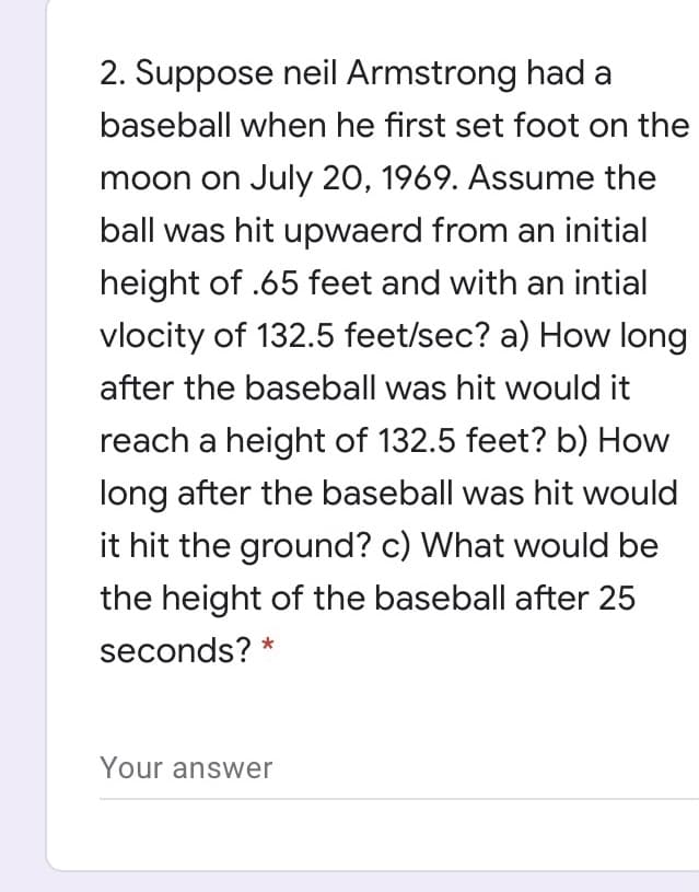 2. Suppose neil Armstrong had a
baseball when he first set foot on the
moon on July 20, 1969. Assume the
ball was hit upwaerd from an initial
height of .65 feet and with an intial
vlocity of 132.5 feet/sec? a) How long
after the baseball was hit would it
reach a height of 132.5 feet? b) How
long after the baseball was hit would
it hit the ground? c) What would be
the height of the baseball after 25
seconds? *
Your answer
