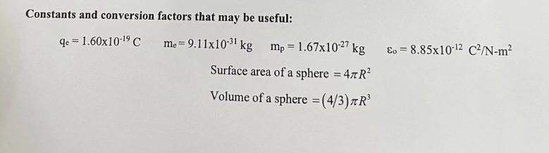 Constants and conversion
qe = 1.60x10-¹⁹ C
factors that may be useful:
me=9.11x10-³¹ kg mp = 1.67x10-27 kg
Surface area of a sphere = 4TR²
Volume of a sphere = (4/3) лR³
Eo = 8.85x10-12 C²/N-m²
