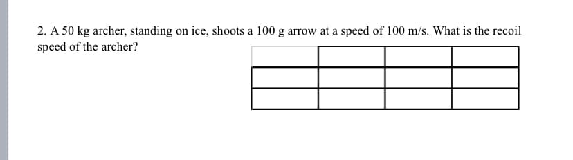 2. A 50 kg archer, standing on ice, shoots a 100 g arrow at a speed of 100 m/s. What is the recoil
speed of the archer?
