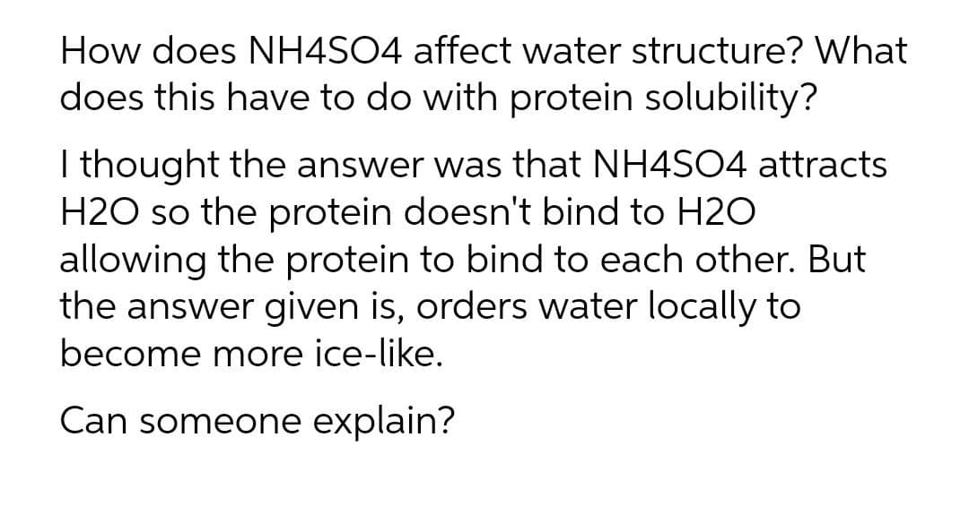 How does NH4SO4 affect water structure? What
does this have to do with protein solubility?
I thought the answer was that NH4S04 attracts
H2O so the protein doesn't bind to H2O
allowing the protein to bind to each other. But
the answer given is, orders water locally to
become more ice-like.
Can someone explain?
