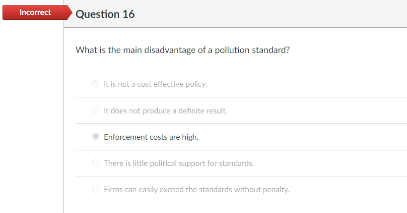 Incorrect
Question 16
What is the main disadvantage of a pollution standard?
O It is not a cost effective policy.
O It does not produce a definite result.
Enforcement costs are high.
There is little political support for standards.
O Firms can easily exceed the standards without penalty.
