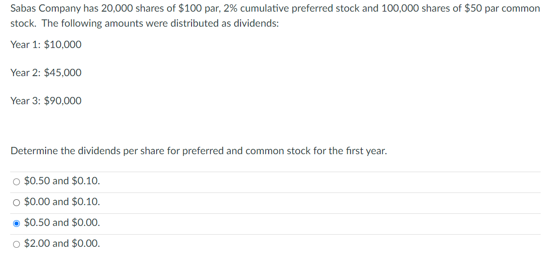 Sabas Company has 20,000 shares of $100 par, 2% cumulative preferred stock and 100,000 shares of $50 par common
stock. The following amounts were distributed as dividends:
Year 1: $10,000
Year 2: $45,000
Year 3: $90,000
Determine the dividends per share for preferred and common stock for the first year.
O $0.50 and $0.10.
O $0.00 and $0.10.
O $0.50 and $0.00.
O $2.00 and $0.00.
