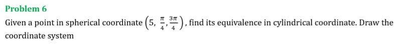 Problem 6
T 37
Given a point in spherical coordinate (5, ,"), find its equivalence in cylindrical coordinate. Draw the
coordinate system
