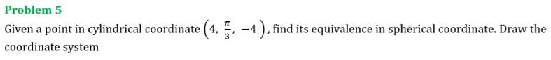 Problem 5
Given a point in cylindrical coordinate (4, , -4 ), find its equivalence in spherical coordinate. Draw the
coordinate system
