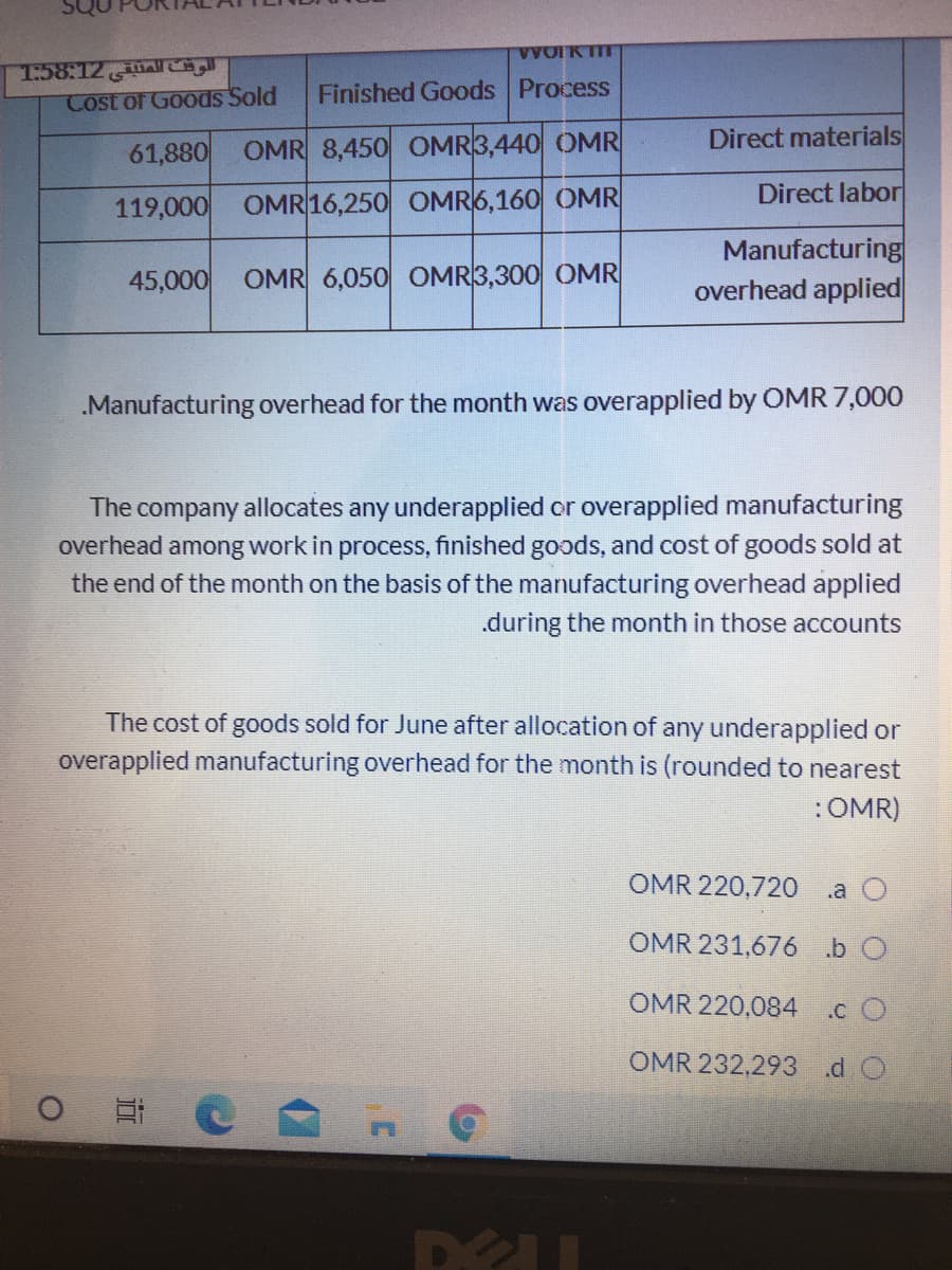 VWOIK TIT
T:58:12
Cost of Goods Sold
Finished Goods Process
61,880
OMR 8,450 OMR3,440 OMR
Direct materials
Direct labor
119,000 OMR 16,250 OMR6,160 OMR
Manufacturing
overhead applied
45,000
OMR 6,050 OMR3,300 OMR
.Manufacturing overhead for the month was overapplied by OMR 7,000
The company allocates any underapplied or overapplied manufacturing
overhead among work in process, finished goods, and cost of goods sold at
the end of the month on the basis of the manufacturing overhead applied
.during the month in those accounts
The cost of goods sold for June after allocation of any underapplied or
overapplied manufacturing overhead for the month is (rounded to nearest
:OMR)
OMR 220,720
.a O
OMR 231,676 b O
OMR 220,084
.c O
OMR 232,293 d O
