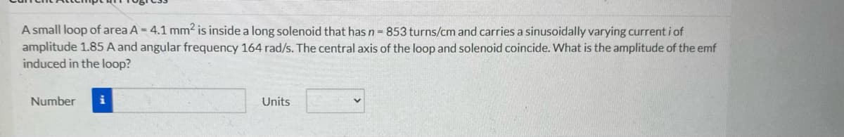 A small loop of area A = 4.1 mm2 is inside a long solenoid that has n = 853 turns/cm and carries a sinusoidally varying current i of
amplitude 1.85 A and angular frequency 164 rad/s. The central axis of the loop and solenoid coincide. What is the amplitude of the emf
induced in the loop?
Number
Units
