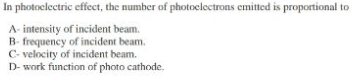In photoclectric effect, the number of photoclectrons emitted is proportional to
A- intensity of incident beam.
B- frequency of incident beam.
C- velocity of incident beam.
D- work function of photo cathode.
