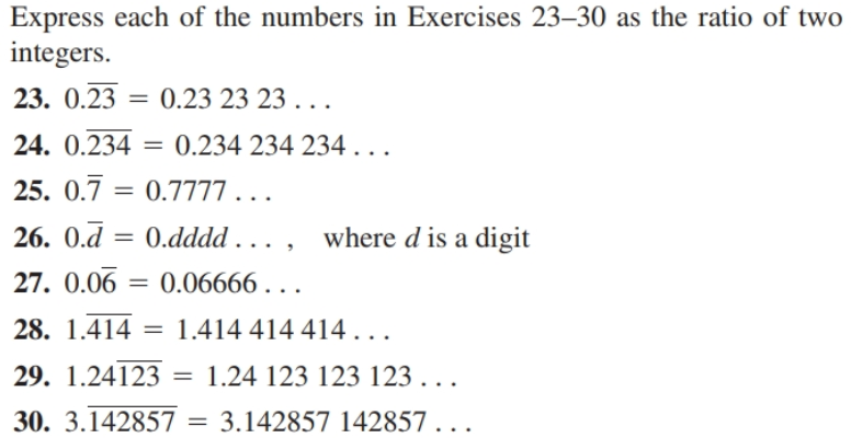 Express each of the numbers in Exercises 23–30 as the ratio of two
integers.
23. 0.23
=
0.23 23 23. ..
24. 0.234 = 0.234 234 234...
25. 0.7
0.7777..
= .
26. 0.d = 0.dddd . . . ,
where d is a digit
27. 0.06
= 0.06666 . . .
28. 1.414 =
1.414 414 414...
29. 1.24123
1.24 123 123 123 . . .
30. 3.142857
3.142857 142857 . . .

