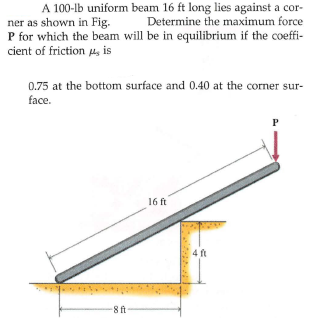 A 100-lb uniform beam 16 ft long lies against a cor-
Determine the maximum force
ner as shown in Fig.
P for which the beam will be in equilibrium if the coeffi-
cient of friction 4s is
0.75 at the bottom surface and 0.40 at the corner sur-
face.
16 ft
4 ft
8 ft

