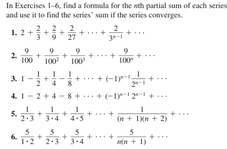 In Exercises 1–6, find a formula for the nth partial sum of each series
and use it to find the series’ sum if the series converges.
2
1. 2 +
3
27
3n-1
9.
2.
100
100"
1002
1003
1
3. 1
+ ... + (-1)"-1.
2n-1
4
4. 1 - 2 + 4 - 8 + · . . + (-1)"-1 2"-1 + ...
1
5.
2.3
+ 2)
(п + 1)(п + 2)
3.4
4.5
5
6.
1:2
5
2:3
3.4
п(n + 1)
