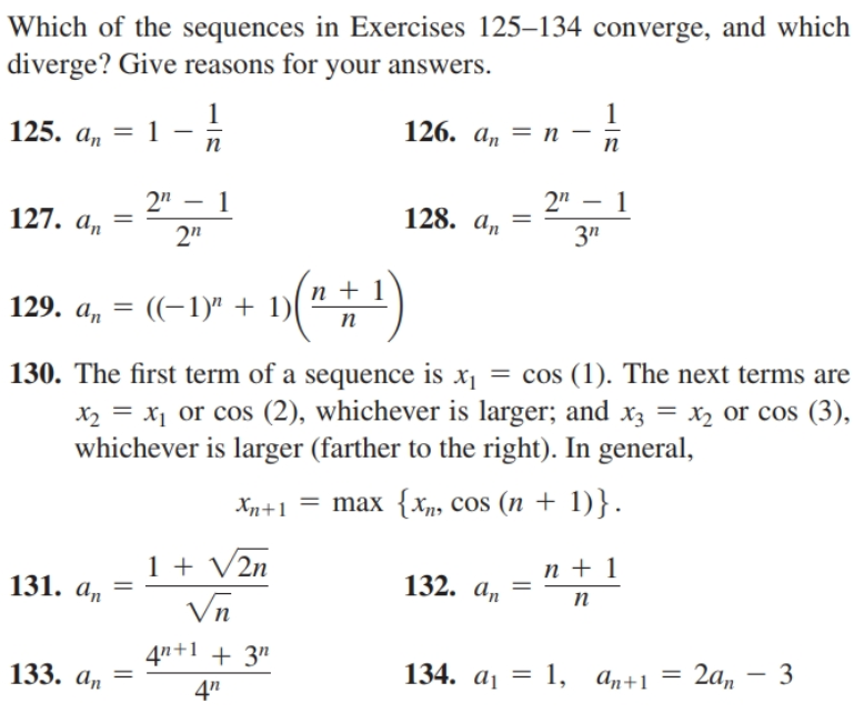Which of the sequences in Exercises 125–134 converge, and which
diverge? Give reasons for your answers.
125. a, = 1
1
126. а, — п
п
п
2" - 1
2" – 1
127. a, =
2"
128. ат
3"
п +1
129. a, = ((-1)" + 1)
п
130. The first term of a sequence is x1 = cos (1). The next terms are
x2 = x1 or cos (2), whichever is larger; and x3 = x or cos (3),
whichever is larger (farther to the right). In general,
%3D
Xn+1 = max {Xn, cos (n + 1)}.
1 + V2n
Vn
n + 1
131. a, =
132. an
п
4"+1 + 3"
133. an =
134. ај — 1, а,+1 — 2а, — 3
4"
||
