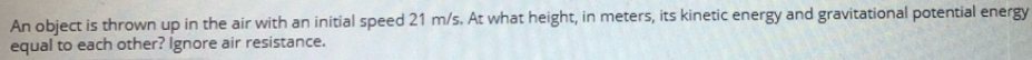 An object is thrown up in the air with an initial speed 21 m/s. At what height, in meters, its kinetic energy and gravitational potential energy
equal to each other? Ignore air resistance.
