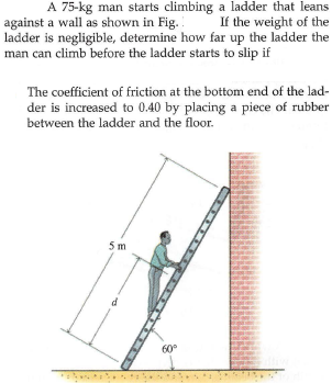 A 75-kg man starts climbing a ladder that leans
If the weight of the
against a wall as shown in Fig.
ladder is negligible, determine how far up the ladder the
man can climb before the ladder starts to slip if
The coefficient of friction at the bottom end of the lad-
der is increased to 0.40 by placing a piece of rubber
between the ladder and the floor.
5 m
60°
