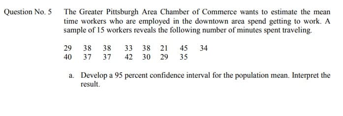Question No. 5 The Greater Pittsburgh Area Chamber of Commerce wants to estimate the mean
time workers who are employed in the downtown area spend getting to work. A
sample of 15 workers reveals the following number of minutes spent traveling.
29 38
40 37
38 33 38 21 45
42 30 29 35
34
37
a. Develop a 95 percent confidence interval for the population mean. Interpret the
result.
