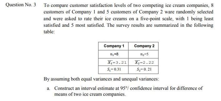 Question No. 3
To compare customer satisfaction levels of two competing ice cream companies, 8
customers of Company 1 and 5 customers of Company 2 ware randomly selected
and were asked to rate their ice creams on a five-point scale, with 1 being least
satisfied and 5 most satisfied. The survey results are summarized in the following
table:
Company 1
Company 2
nz=8
n2=5
X1=3.21
X2=2.22
S,= 0.31
S2= 0. 21
By assuming both equal variances and unequal variances:
a. Construct an interval estimate at 95°/ confidence interval for difference of
means of two ice cream companies.

