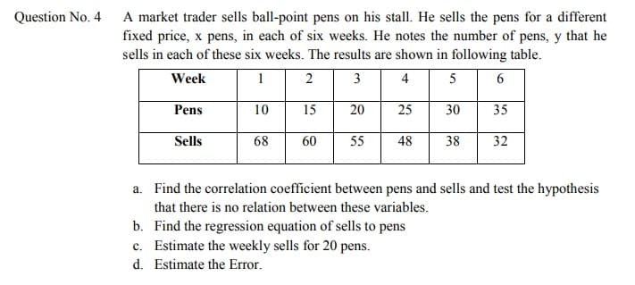 Question No. 4
A market trader sells ball-point pens on his stall. He sells the pens for a different
fixed price, x pens, in each of six weeks. He notes the number of pens, y that he
sells in each of these six weeks. The results are shown in following table.
Week
1
2
3
4
5
Pens
10
15
20
25
30
35
Sells
68
60
55
48
38
32
a. Find the correlation coefficient between pens and sells and test the hypothesis
that there is no relation between these variables.
b. Find the regression equation of sells to pens
c. Estimate the weekly sells for 20 pens.
d. Estimate the Error.
