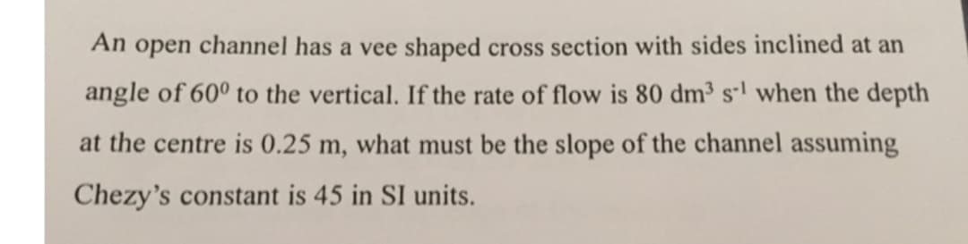 An open channel has a vee shaped cross section with sides inclined at an
angle of 60° to the vertical. If the rate of flow is 80 dm³ s¹ when the depth
at the centre is 0.25 m, what must be the slope of the channel assuming
Chezy's constant is 45 in SI units.