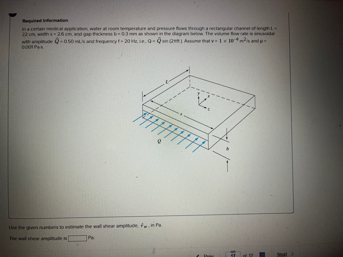 Required information
In a certain medical application, water at room temperature and pressure flows through a rectangular channel of length L =
22 cm, width s = 2.6 cm, and gap thickness b = 0.3 mm as shown in the diagram below. The volume flow rate is sinusoidal
sin (2T1ft ). Assume that v = 1 x 10-6 m2/s and u =
with amplitude Q = 0.50 mL/s and frequency f = 20 Hz, ie., Q =
0.001 Pa-s.
Use the given numbers to estimate the wall shear amplitude, îw, in Pa.
The wall shear amplitude is
Pa.
Prev
17
of 17
Next
