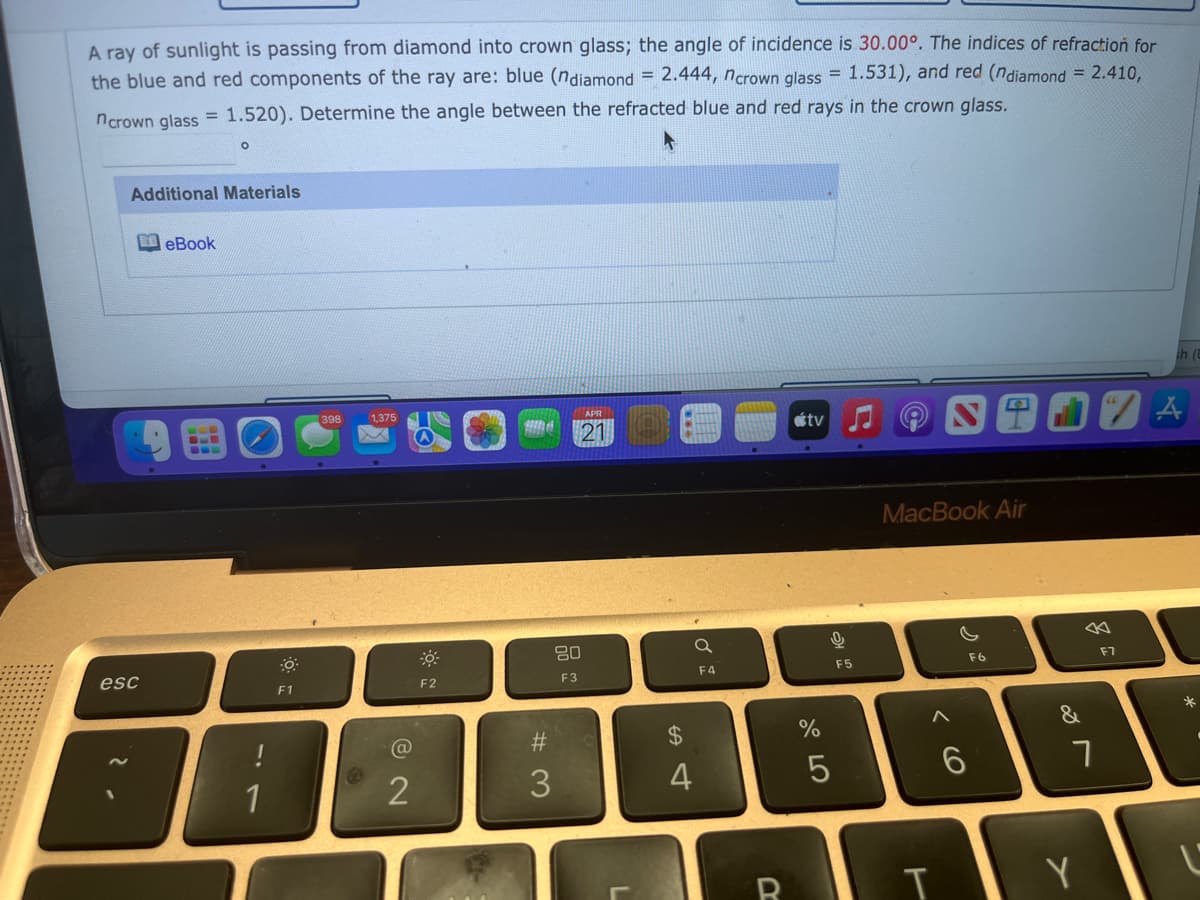 A ray of sunlight is passing from diamond into crown glass; the angle of incidence is 30.00°. The indices of refraction for
the blue and red components of the ray are: blue (ndiamond = 2.444, ncrown glass = 1.531), and red (ndiamond = 2.410,
ncrown glass = 1.520). Determine the angle between the refracted blue and red rays in the crown glass.
%3D
Additional Materials
eBook
398
1,375
APR
21
étv
MacBook Air
80
esc
F5
F6
F7
F1
F2
F3
F4
#3
%$4
%
&
1
2
3.
4
Y
くO
