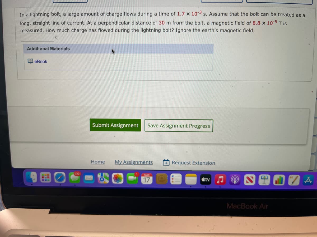 In a lightning bolt, a large amount of charge flows during a time of 1.7 x 103 s. Assume that the bolt can be treated as a
long, straight line of current. At a perpendicular distance of 30 m from the bolt, a magnetic field of 8.8 x 10-5 T is
measured. How much charge has flowed during the lightning bolt? Ignore the earth's magnetic field.
C
Additional Materials
M eBook
Submit Assignment
Save Assignment Progress
Home
My Assignments
+Request Extension
1321
MAR
17
étv
MacBook Air

