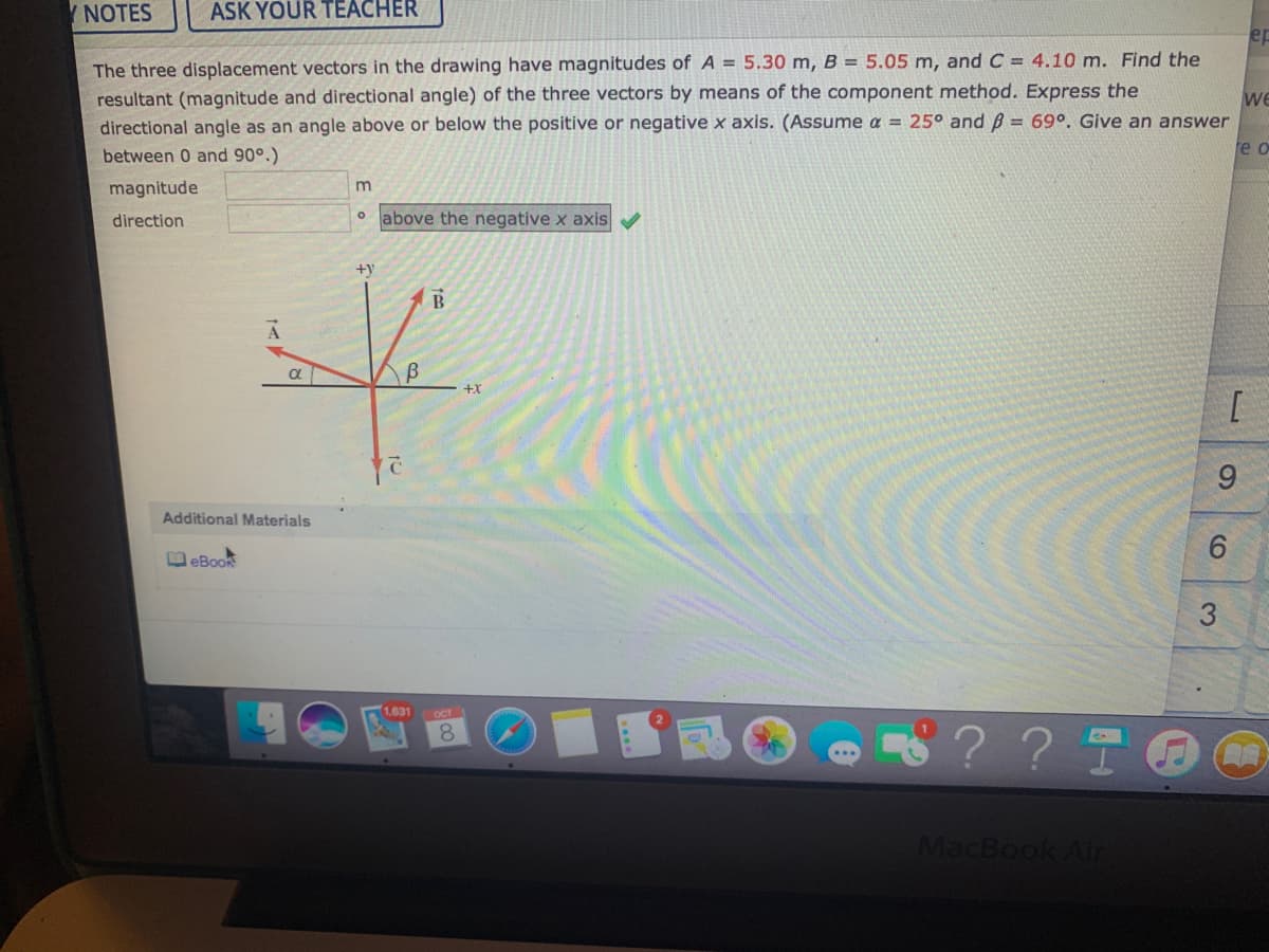 Y NOTES
ASK YOUR TEACHER
ep
The three displacement vectors in the drawing have magnitudes of A = 5.30 m, B = 5.05 m, and C = 4.10 m. Find the
resultant (magnitude and directional angle) of the three vectors by means of the component method. Express the
we
directional angle as an angle above or below the positive or negative x axis. (Assume a = 25° and B = 69°. Give an answer
e o
between 0 and 90°.)
magnitude
m
direction
o above the negative x axis
+y
a
+X
9.
Additional Materials
D eBook
1,631
OCT
8.
8? ? T
MacBook Air
