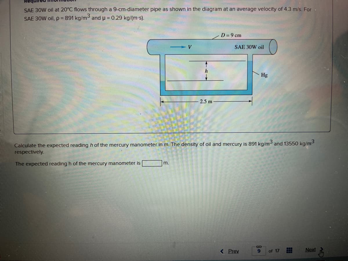 SAE 30W oil at 20°C flows through a 9-cm-diameter pipe as shown in the diagram at an average velocity of 4.3 m/s. For
SAE 30W oil, p = 891 kg/m3 and u = 0.29 kg/(m-s).
D =9 cm
SAE 30W oil
Hg
2.5 m-
Calculate the expected reading h of the mercury manometer in m. The density of oil and mercury is 891 kg/m³ and 13550 kg/m3
respectively.
The expected reading h of the mercury manometer is
m.
( Prev
Next
of 17
