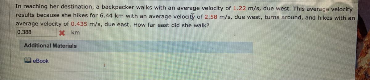 In reaching her destination, a backpacker walks with an average velocity of 1.22 m/s, due west. This average velocity
results because she hikes for 6.44 km with an average velocity of 2.58 m/s, due west, turns around, and hikes with an
average velocity of 0.435 m/s, due east. How far east did she walk?
0.388
X km
Additional Materials
eBook
