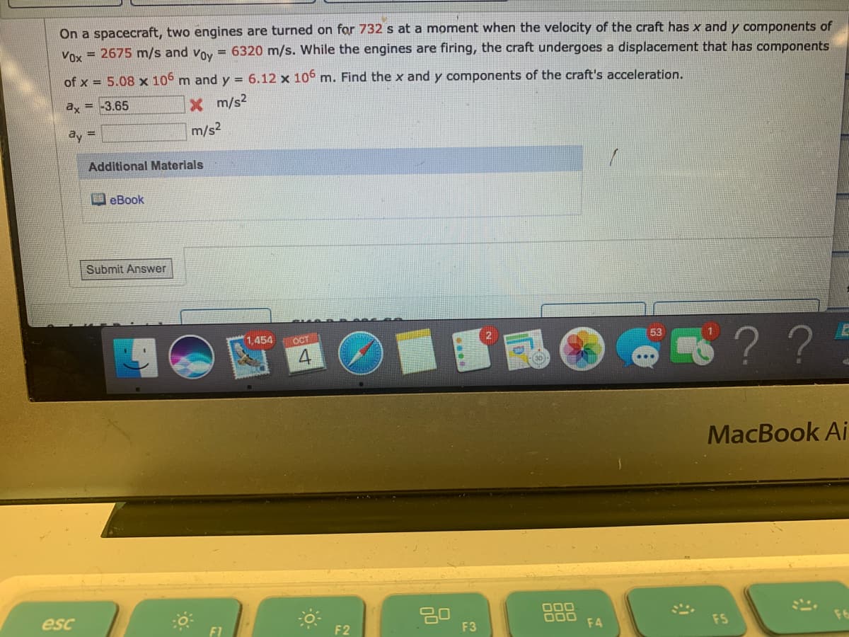 On a spacecraft, two engines are turned on for 732 s at a moment when the velocity of the craft has x and y components of
Voy = 2675 m/s and voy = 6320 m/s. While the engines are firing, the craft undergoes a displacement that has components
of x = 5.08 x 106 m and y = 6.12 x 106 m. Find the x and y components of the craft's acceleration.
ay = -3.65
X m/s2
ay =
m/s2
Additional Materials
DeBook
Submit Answer
1454
OCT
S??
MacBook Ai
esc
20
F3
O00
F4
F2
FS
