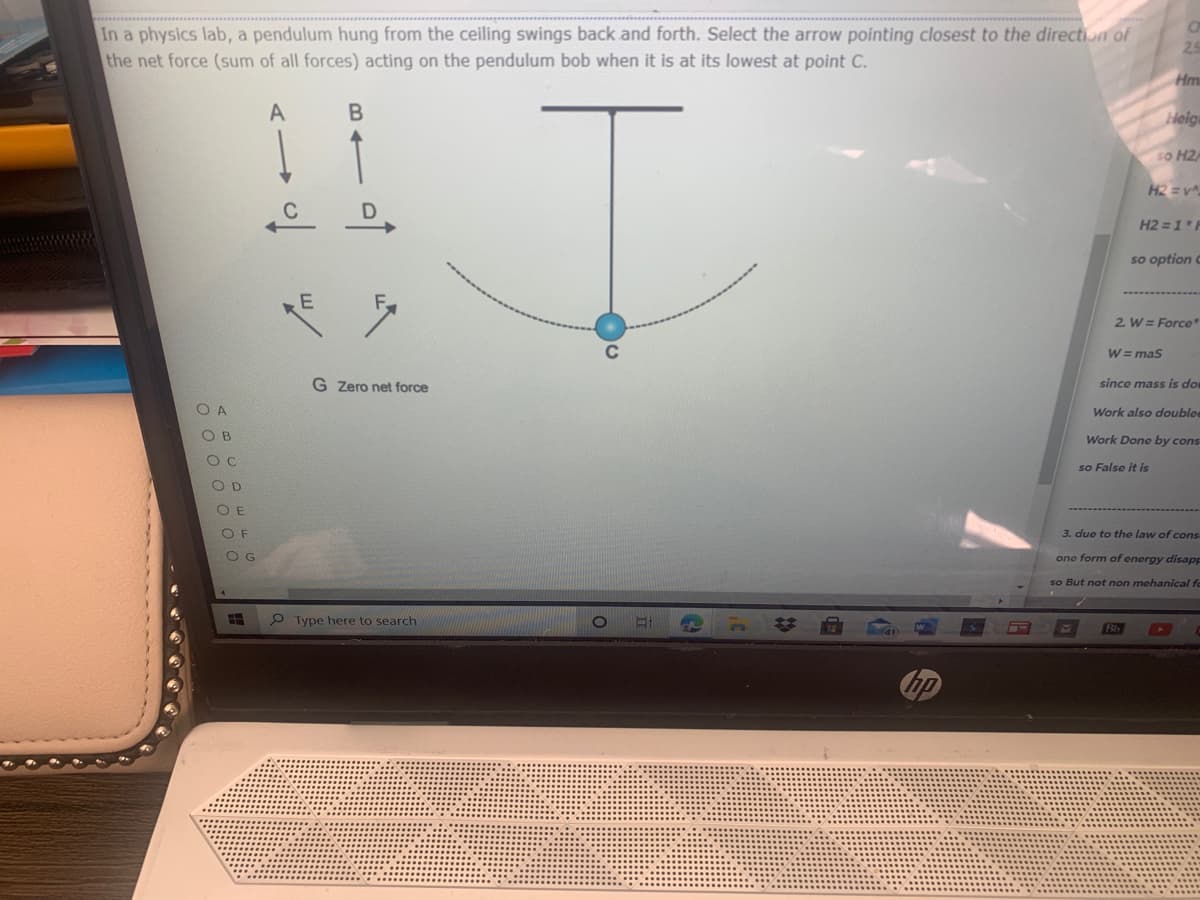 In a physics lab, a pendulum hung from the ceiling swings back and forth. Select the arrow pointing closest to the direction of
the net force (sum of all forces) acting on the pendulum bob when it is at its lowest at point C.
25
Hm
A
Heiga
so H2
H2 = v
C
H2 =1 F
so option C
E
2. W = Force"
W = mas
G Zero net force
since mass is do
O A
Work also doublee
OB
Work Done by cons
so False it is
O D
O E
O F
3. due to the law of cons
OG
one form of energy disapE
so But not non mehanical fo
P Type here to search
Bb
