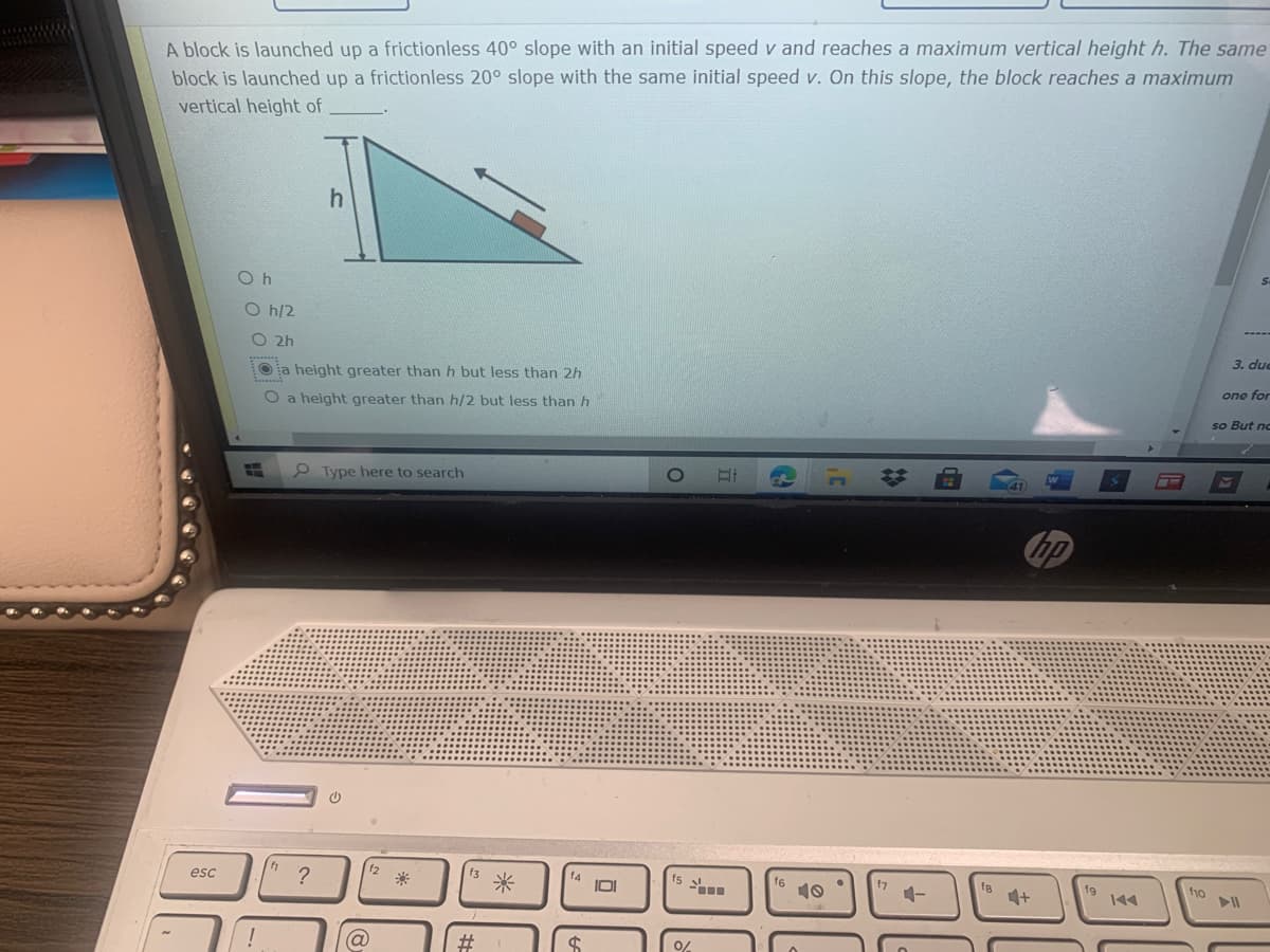 A block is launched up a frictionless 40° slope with an initial speed v and reaches a maximum vertical height h. The same
block is launched up a frictionless 20° slope with the same initial speed v. On this slope, the block reaches a maximum
vertical height of
O h
O h/2
O 2h
a height greater than h but less than 2h
3. due
O a height greater than h/2 but less than h
ono for
so But no
9 Type here to search
hp
esc
?
I미
16
10
fg
144
4+
f10
