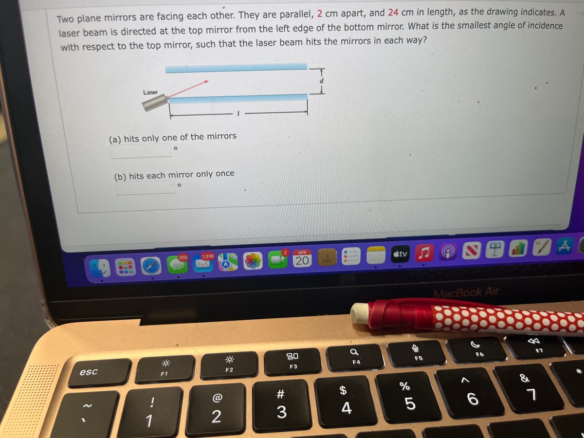 Two plane mirrors are facing each other. They are parallel, 2 cm apart, and 24 cm in length, as the drawing indicates. A
laser beam is directed at the top mirror from the left edge of the bottom mirror. What is the smallest angle of incidence
with respect to the top mirror, such that the laser beam hits the mirrors in each way?
Laser
(a) hits only one of the mirrors
(b) hits each mirror only once
1,316
étv
(A
20
MacBook Air
80
F7
F5
F6
esc
F2
F3
F4
F1
&
@
#3
2$
1
3
4
ト
