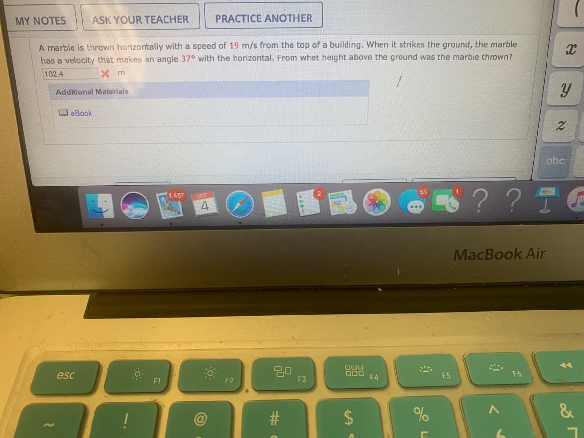 MY NOTES
ASK YOUR TEACHER
PRACTICE ANOTHER
A marble is thrown horizontally with a speed of 19 m/s from the top of a building. When it strikes the ground, the marble
has a velocity that makes an angle 370 with the horizontal. From what height above the ground was the marble thrown?
102.4
X m
Additional Materials
eBook
abc
? ? T
53
1,457
OCT
4.
MacBook Air
O00
000
F4
esc
F5
F6
F1
F2
F3
!
%
%24
%23
