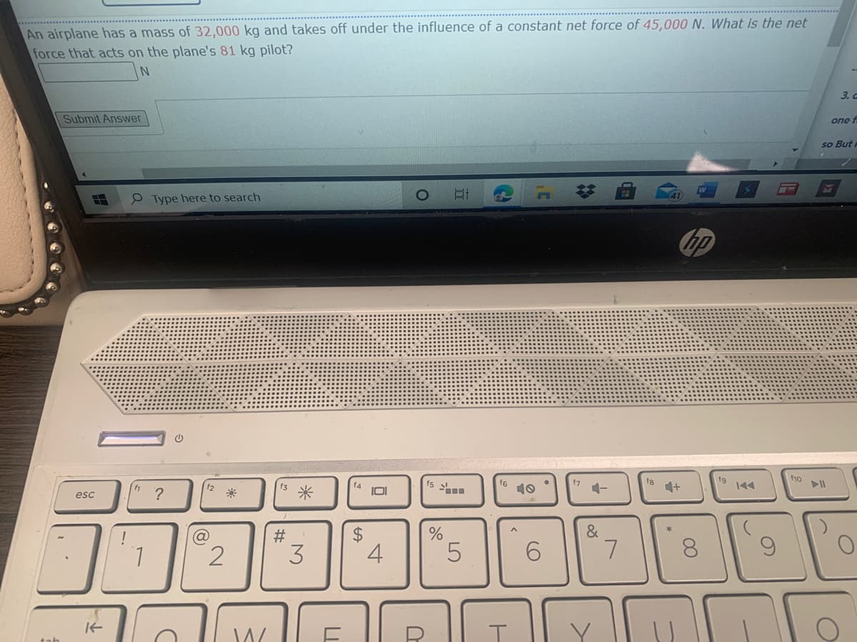 An airplane has a mass of 32,000 kg and takes off under the influence of a constant net force of 45,000 N. What is the net
force that acts on the plane's 81 kg pilot?
3. C
Submit Answer
one f
so But
P Type here to search
bp
f8
f9
f1o
f6
10
f2
f3
f4
?
米
esc
#
&
1.
3
4
6.
8.
W
23
LO
%24
